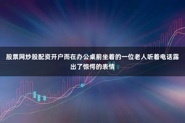 股票网炒股配资开户而在办公桌前坐着的一位老人听着电话露出了惊愕的表情