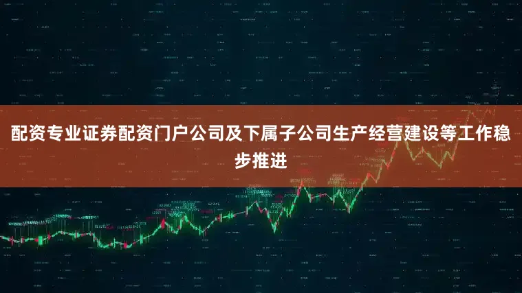 配资专业证券配资门户公司及下属子公司生产经营建设等工作稳步推进