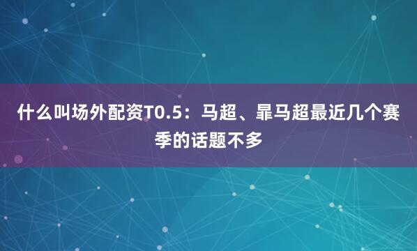 什么叫场外配资T0.5：马超、暃马超最近几个赛季的话题不多