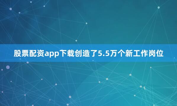 股票配资app下载创造了5.5万个新工作岗位