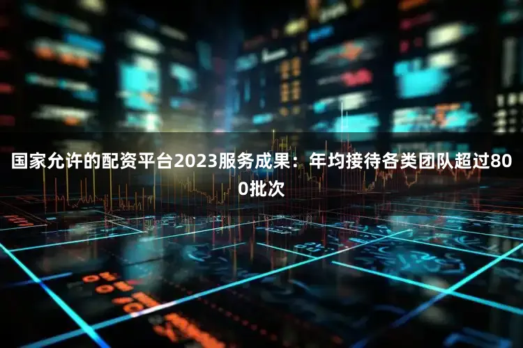 国家允许的配资平台2023服务成果：年均接待各类团队超过800批次
