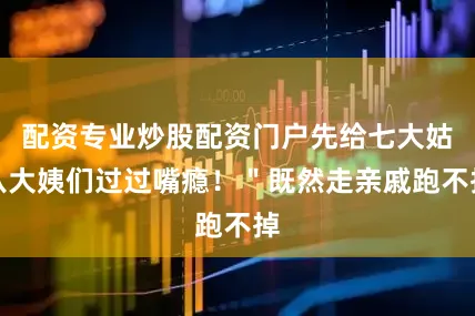 配资专业炒股配资门户先给七大姑八大姨们过过嘴瘾！＂既然走亲戚跑不掉