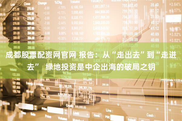 成都股票配资网官网 报告：从“走出去”到“走进去”  绿地投资是中企出海的破局之钥
