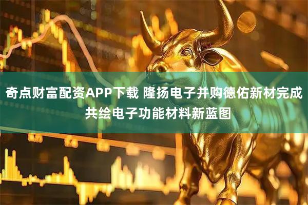 奇点财富配资APP下载 隆扬电子并购德佑新材完成  共绘电子功能材料新蓝图