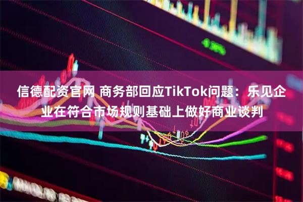 信德配资官网 商务部回应TikTok问题：乐见企业在符合市场规则基础上做好商业谈判