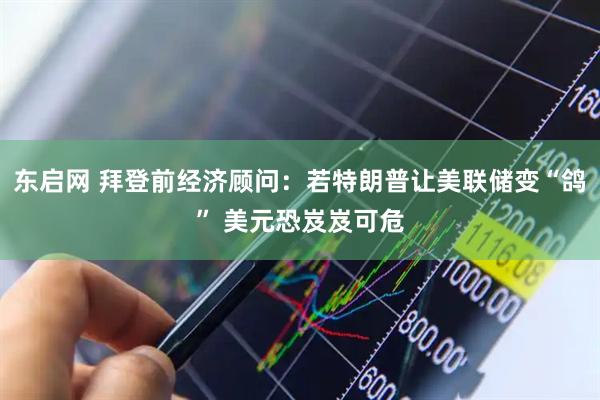 东启网 拜登前经济顾问：若特朗普让美联储变“鸽” 美元恐岌岌可危