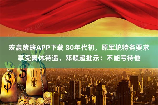 宏赢策略APP下载 80年代初，原军统特务要求享受离休待遇，邓颖超批示：不能亏待他