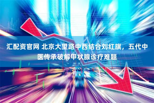 汇配资官网 北京大望路中西结合刘红旗，五代中医传承破解甲状腺诊疗难题