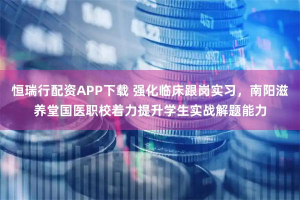恒瑞行配资APP下载 强化临床跟岗实习，南阳滋养堂国医职校着力提升学生实战解题能力