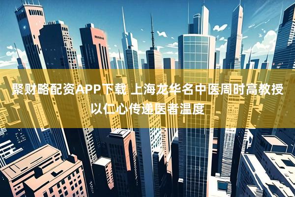 聚财略配资APP下载 上海龙华名中医周时高教授以仁心传递医者温度