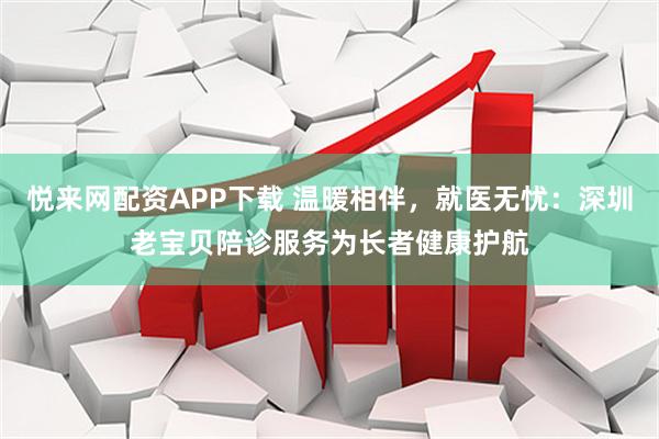 悦来网配资APP下载 温暖相伴，就医无忧：深圳老宝贝陪诊服务为长者健康护航