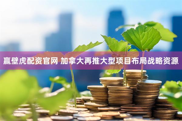 赢壁虎配资官网 加拿大再推大型项目布局战略资源
