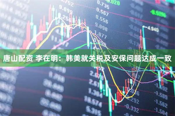唐山配资 李在明：韩美就关税及安保问题达成一致