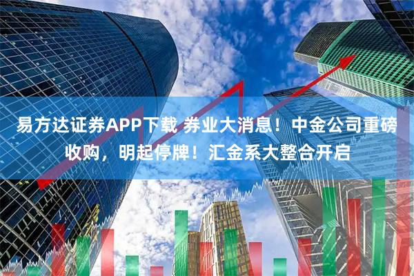 易方达证券APP下载 券业大消息！中金公司重磅收购，明起停牌！汇金系大整合开启