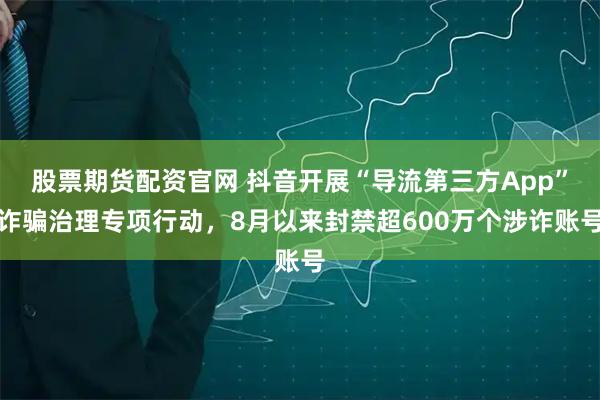 股票期货配资官网 抖音开展“导流第三方App”诈骗治理专项行动，8月以来封禁超600万个涉诈账号