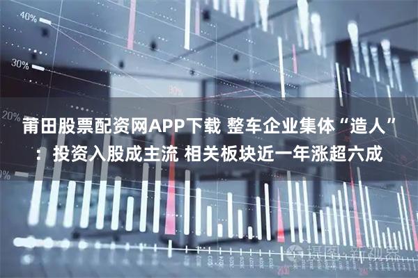 莆田股票配资网APP下载 整车企业集体“造人”：投资入股成主流 相关板块近一年涨超六成