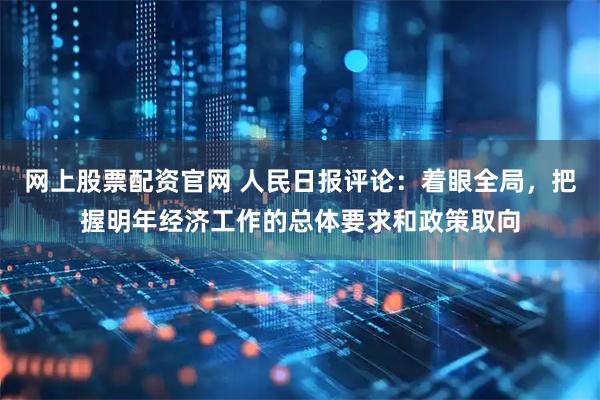网上股票配资官网 人民日报评论：着眼全局，把握明年经济工作的总体要求和政策取向