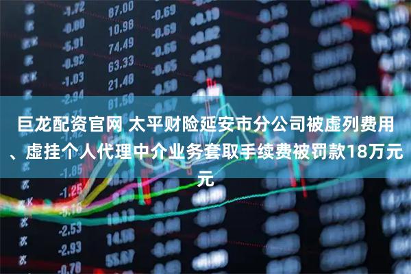 巨龙配资官网 太平财险延安市分公司被虚列费用、虚挂个人代理中介业务套取手续费被罚款18万元