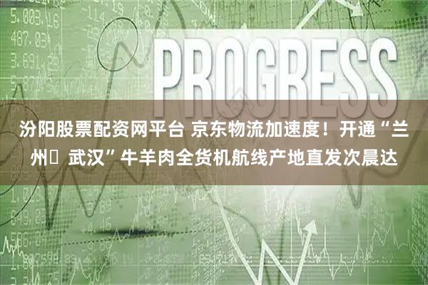 汾阳股票配资网平台 京东物流加速度！开通“兰州⇋武汉”牛羊肉全货机航线产地直发次晨达