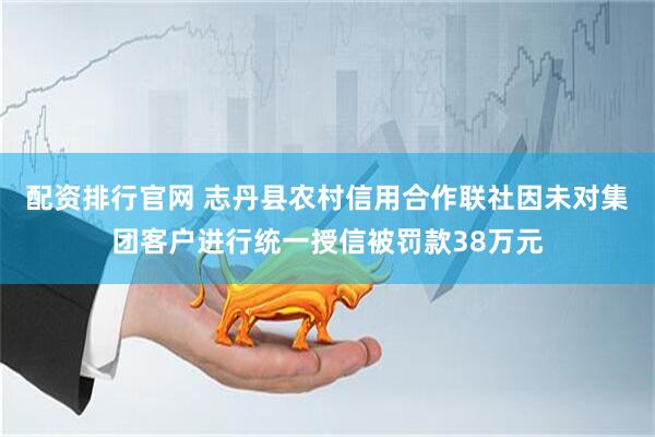 配资排行官网 志丹县农村信用合作联社因未对集团客户进行统一授信被罚款38万元