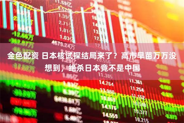 金色配资 日本核试探结局来了？高市早苗万万没想到，绝杀日本竟不是中国