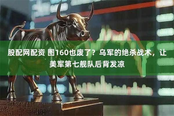 股配网配资 图160也废了？乌军的绝杀战术，让美军第七舰队后背发凉