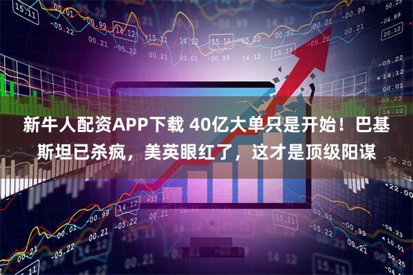 新牛人配资APP下载 40亿大单只是开始！巴基斯坦已杀疯，美英眼红了，这才是顶级阳谋
