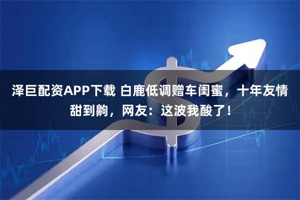 泽巨配资APP下载 白鹿低调赠车闺蜜，十年友情甜到齁，网友：这波我酸了！