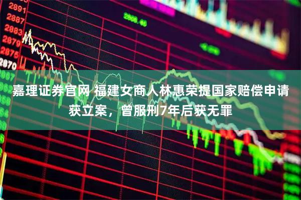 嘉理证券官网 福建女商人林惠荣提国家赔偿申请获立案，曾服刑7年后获无罪