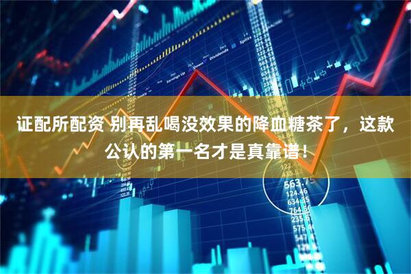 证配所配资 别再乱喝没效果的降血糖茶了，这款公认的第一名才是真靠谱！