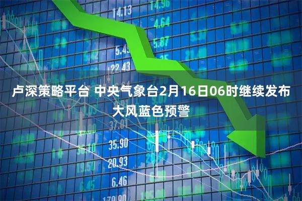 卢深策略平台 中央气象台2月16日06时继续发布大风蓝色预警