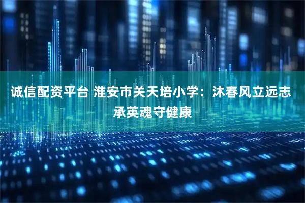 诚信配资平台 淮安市关天培小学：沐春风立远志 承英魂守健康