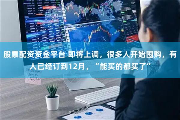 股票配资资金平台 即将上调，很多人开始囤购，有人已经订到12月，“能买的都买了”