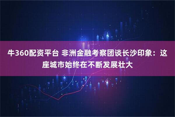 牛360配资平台 非洲金融考察团谈长沙印象：这座城市始终在不断发展壮大