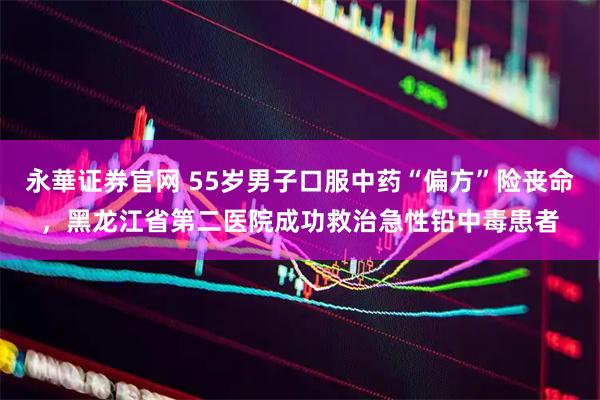 永華证券官网 55岁男子口服中药“偏方”险丧命，黑龙江省第二医院成功救治急性铅中毒患者