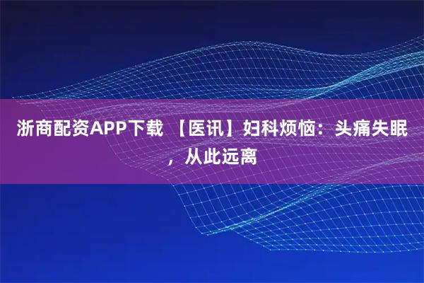 浙商配资APP下载 【医讯】妇科烦恼：头痛失眠，从此远离