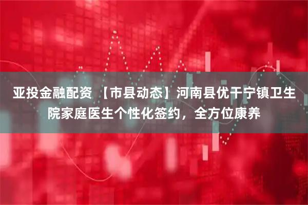 亚投金融配资 【市县动态】河南县优干宁镇卫生院家庭医生个性化签约，全方位康养