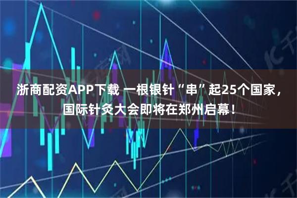 浙商配资APP下载 一根银针“串”起25个国家，国际针灸大会即将在郑州启幕！
