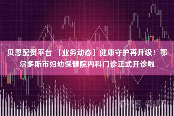 贝恩配资平台 【业务动态】健康守护再升级！鄂尔多斯市妇幼保健院内科门诊正式开诊啦